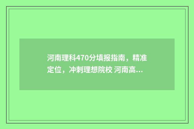河南理科470分填报指南，精准定位，冲刺理想院校 河南高考理科470