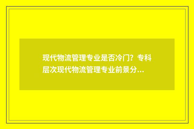 现代物流管理专业是否冷门?专科层次现代物流管理专业前景分析 现代物流管理专业专升本考试科目