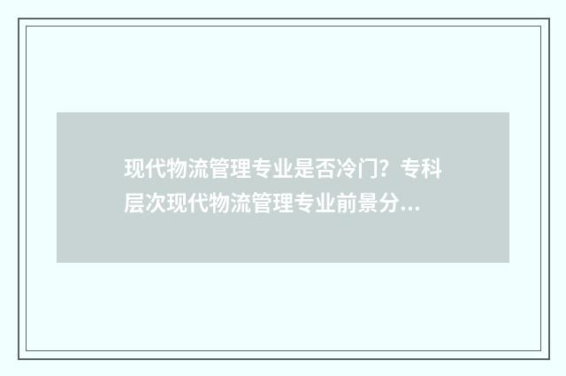现代物流管理专业是否冷门？专科层次现代物流管理专业前景分析 现代物流管理专业专升本考试科目