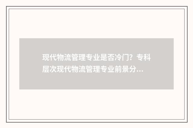 现代物流管理专业是否冷门？专科层次现代物流管理专业前景分析 现代物流管理专业专升本考试科目