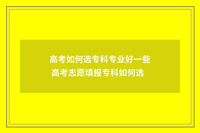 高考如何选专科专业好一些 高考志愿填报专科如何选