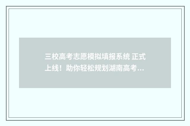 三校高考志愿模拟填报系统 正式上线!助你轻松规划湖南高考志愿 高考志愿三校是什么意思
