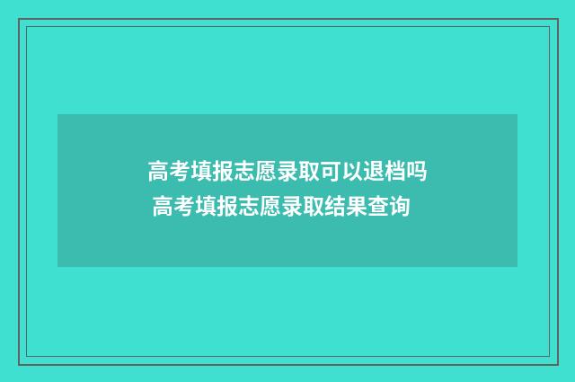 高考填报志愿录取可以退档吗 高考填报志愿录取结果查询