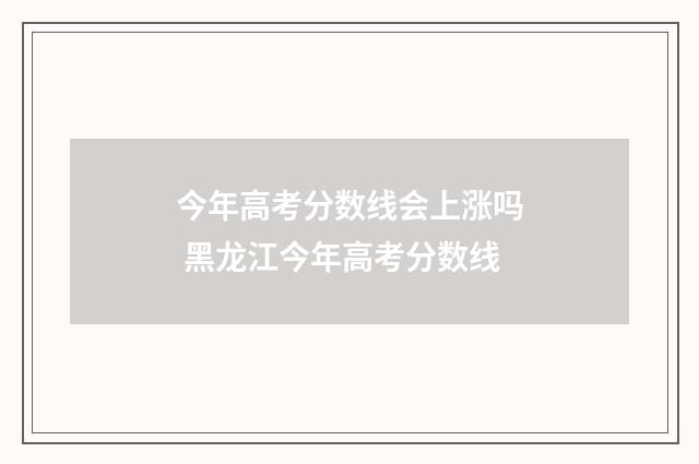 今年高考分数线会上涨吗 黑龙江今年高考分数线