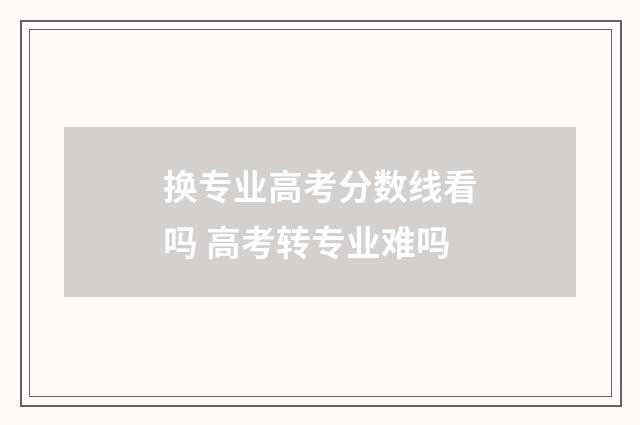 换专业高考分数线看吗 高考转专业难吗