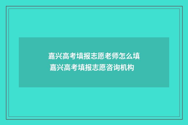 嘉兴高考填报志愿老师怎么填 嘉兴高考填报志愿咨询机构