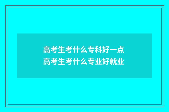 高考生考什么专科好一点 高考生考什么专业好就业