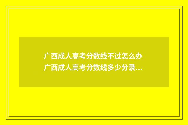 广西成人高考分数线不过怎么办 广西成人高考分数线多少分录取