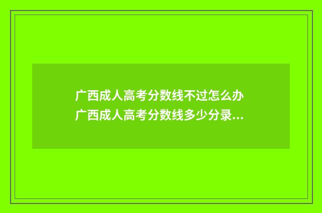 广西成人高考分数线不过怎么办 广西成人高考分数线多少分录取