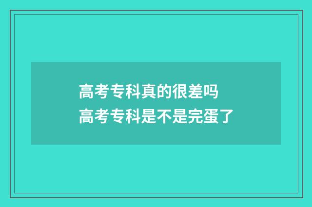 高考专科真的很差吗 高考专科是不是完蛋了