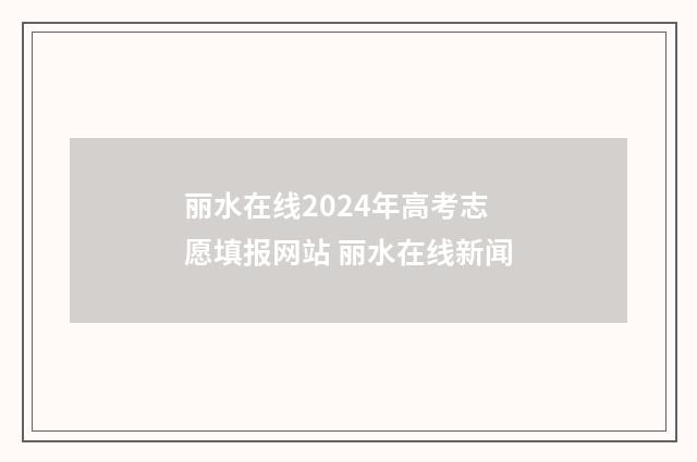 丽水在线2024年高考志愿填报网站 丽水在线新闻