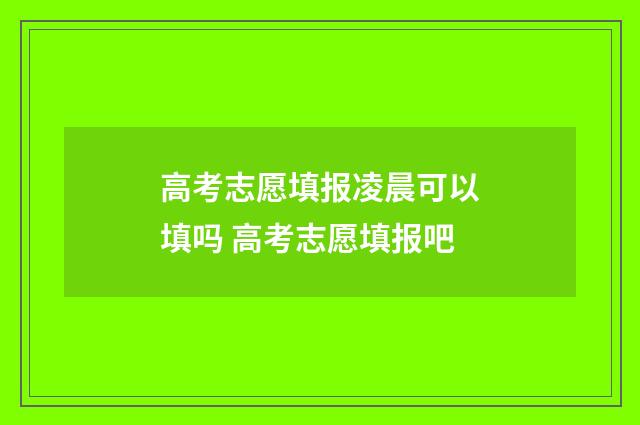 高考志愿填报凌晨可以填吗 高考志愿填报吧
