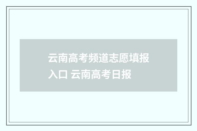 云南高考频道志愿填报入口 云南高考日报