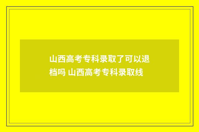 山西高考专科录取了可以退档吗 山西高考专科录取线