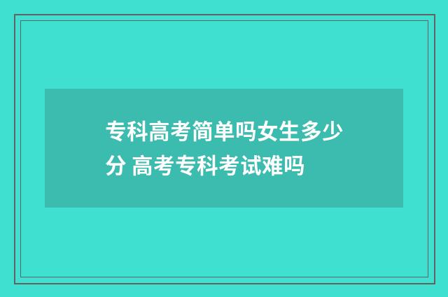 专科高考简单吗女生多少分 高考专科考试难吗