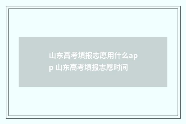 山东高考填报志愿用什么app 山东高考填报志愿时间