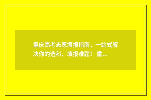 重庆高考志愿填报指南，一站式解决你的选科、填报难题！ 重庆高考志愿填报规则详解