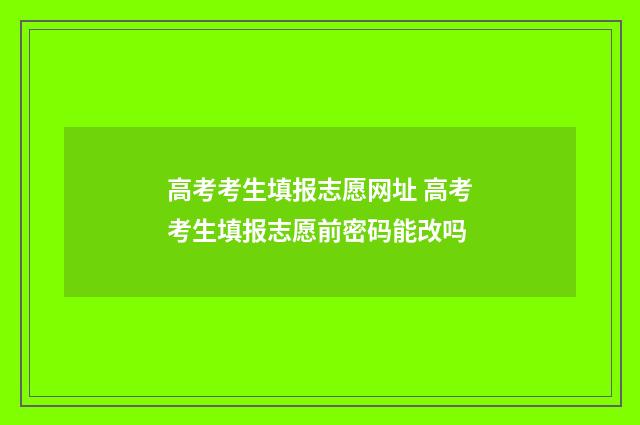 高考考生填报志愿网址 高考考生填报志愿前密码能改吗