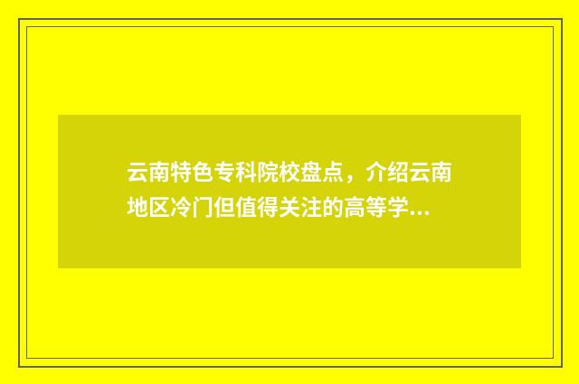 云南特色专科院校盘点,介绍云南地区冷门但值得关注的高等学府 云南专科学校排行榜前十名