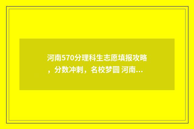 河南570分理科生志愿填报攻略，分数冲刺，名校梦圆 河南570分理科生可以报哪些大学专业