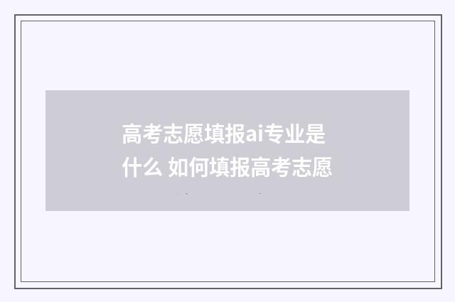 高考志愿填报ai专业是什么 如何填报高考志愿