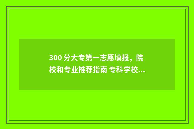 300 分大专第一志愿填报，院校和专业推荐指南 专科学校三百多分