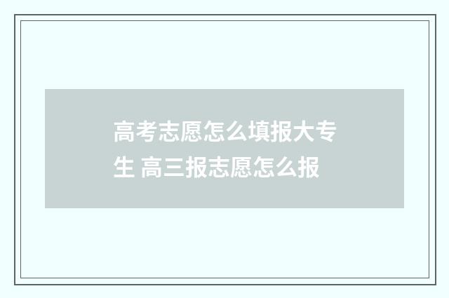 高考志愿怎么填报大专生 高三报志愿怎么报