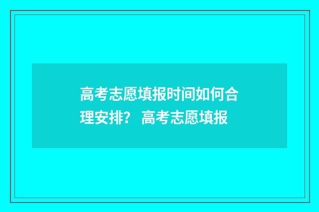 高考志愿填报时间如何合理安排？ 高考志愿填报