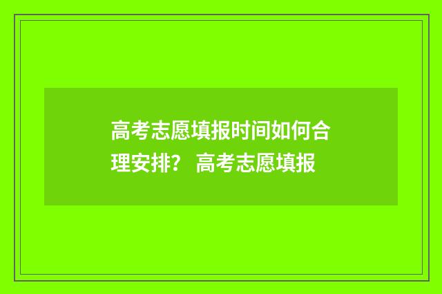高考志愿填报时间如何合理安排？ 高考志愿填报