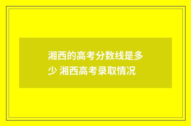 湘西的高考分数线是多少 湘西高考录取情况