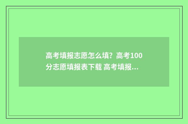 高考填报志愿怎么填？高考100分志愿填报表下载 高考填报志愿怎么看有没有被录取