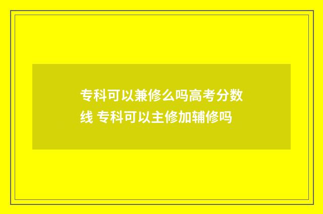 专科可以兼修么吗高考分数线 专科可以主修加辅修吗