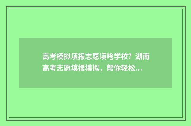 高考模拟填报志愿填啥学校？湖南高考志愿填报模拟，帮你轻松搞定志愿选择！ 高考模拟填报志愿入口官网
