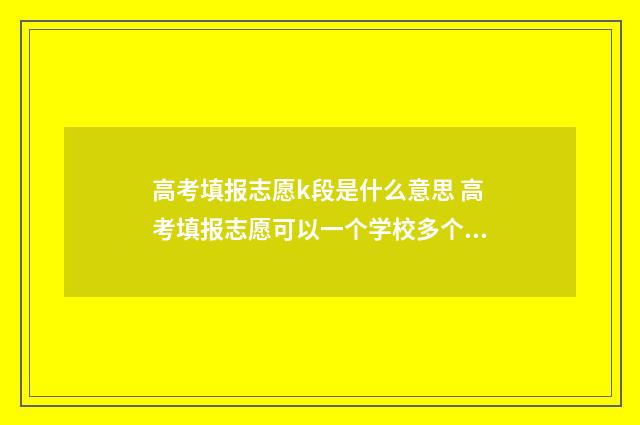 高考填报志愿k段是什么意思 高考填报志愿可以一个学校多个专业吗
