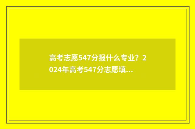 高考志愿547分报什么专业？2024年高考547分志愿填报指南 高考考547分能报考什么学校?
