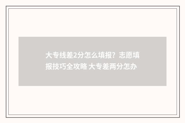 大专线差2分怎么填报？志愿填报技巧全攻略 大专差两分怎办