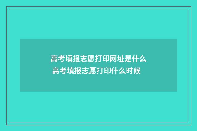 高考填报志愿打印网址是什么 高考填报志愿打印什么时候