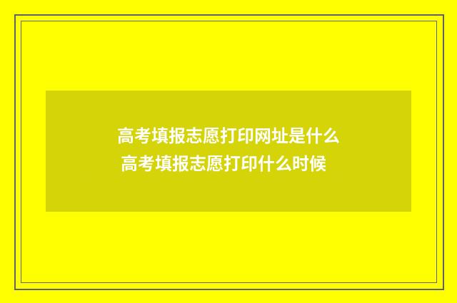 高考填报志愿打印网址是什么 高考填报志愿打印什么时候