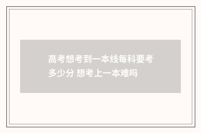 高考想考到一本线每科要考多少分 想考上一本难吗