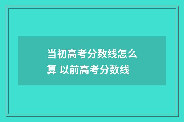 当初高考分数线怎么算 以前高考分数线