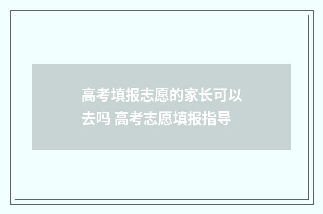 高考填报志愿的家长可以去吗 高考志愿填报指导