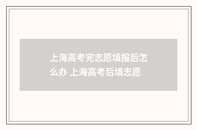 上海高考完志愿填报后怎么办 上海高考后填志愿