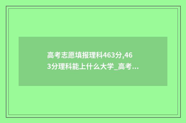 高考志愿填报理科463分,463分理科能上什么大学_高考志愿填报 高考志愿填报理科专业有哪些