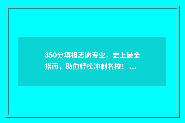 350分填报志愿专业，史上最全指南，助你轻松冲刺名校！ 350分选什么专业能上本科