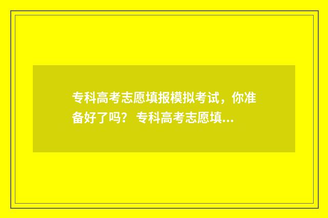 专科高考志愿填报模拟考试，你准备好了吗？ 专科高考志愿填报时间和截止时间