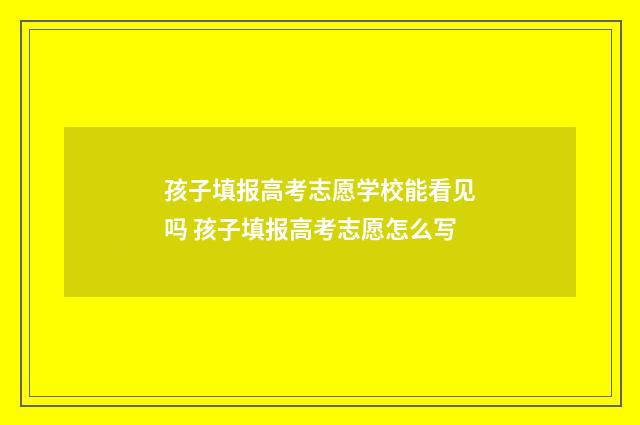 孩子填报高考志愿学校能看见吗 孩子填报高考志愿怎么写