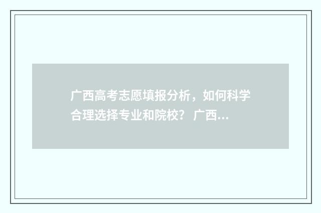 广西高考志愿填报分析，如何科学合理选择专业和院校？ 广西高考志愿填报怎么填报