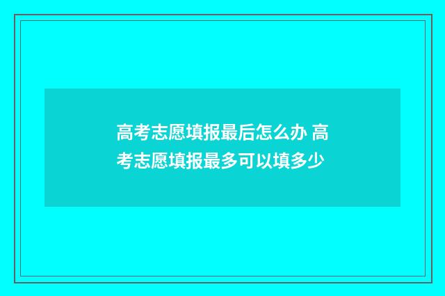 高考志愿填报最后怎么办 高考志愿填报最多可以填多少