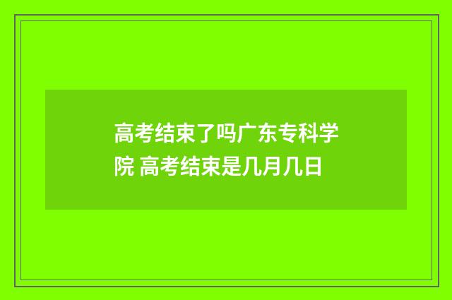 高考结束了吗广东专科学院 高考结束是几月几日