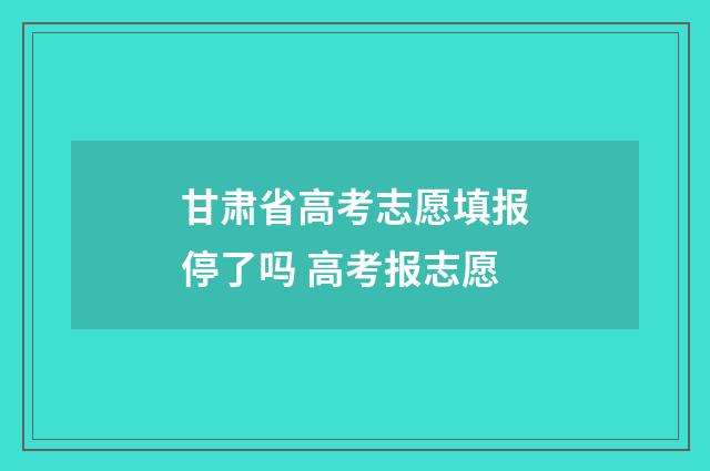 甘肃省高考志愿填报停了吗 高考报志愿